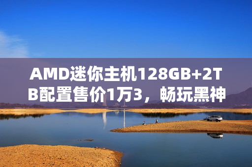 AMD迷你主机128GB+2TB配置售价1万3，畅玩黑神话，悟空体验非凡！