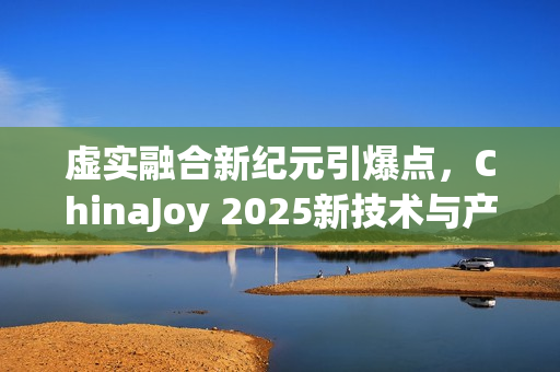 虚实融合新纪元引爆点，ChinaJoy 2025新技术与产品展望