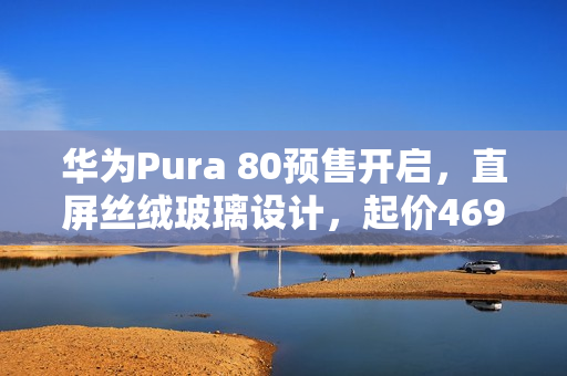 华为Pura 80预售开启，直屏丝绒玻璃设计，起价4699元起