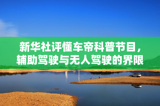 新华社评懂车帝科普节目，辅助驾驶与无人驾驶的界限清晰，守住底线至关重要