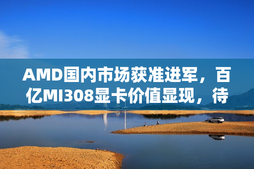 AMD国内市场获准进军，百亿MI308显卡价值显现，待解难题待关注