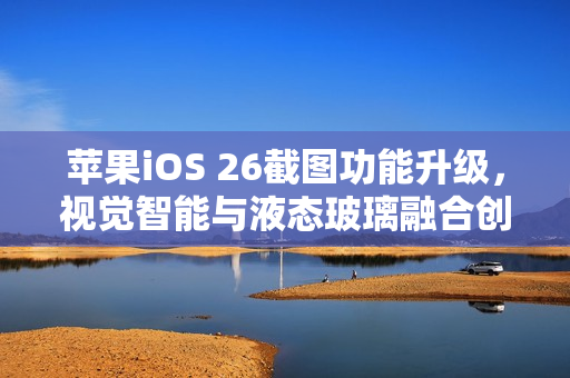 苹果iOS 26截图功能升级，视觉智能与液态玻璃融合创新