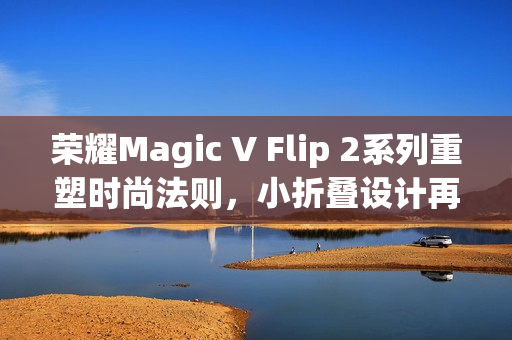 荣耀Magic V Flip 2系列重塑时尚法则，小折叠设计再攀高峰