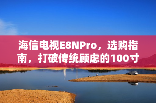 海信电视E8NPro，选购指南，打破传统顾虑的100寸电视之选！
