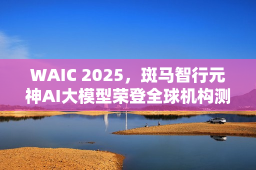 WAIC 2025，斑马智行元神AI大模型荣登全球机构测评榜首