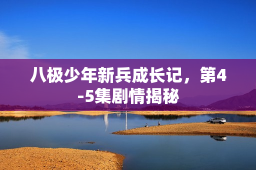 八极少年新兵成长记，第4-5集剧情揭秘