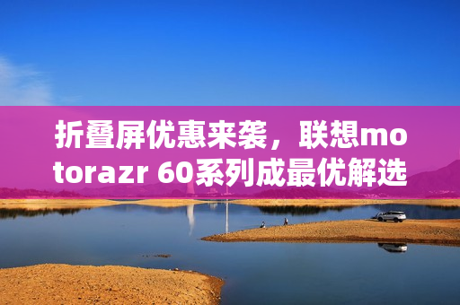折叠屏优惠来袭，联想motorazr 60系列成最优解选择