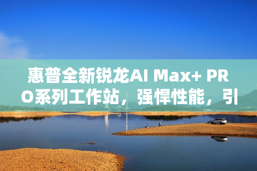 惠普全新锐龙AI Max+ PRO系列工作站，强悍性能，引领AI时代新潮流