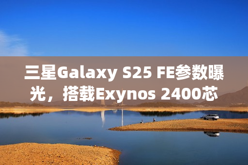 三星Galaxy S25 FE参数曝光，搭载Exynos 2400芯片全新体验