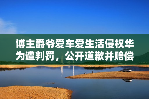 博主爵爷爱车爱生活侵权华为遭判罚，公开道歉并赔偿25万元