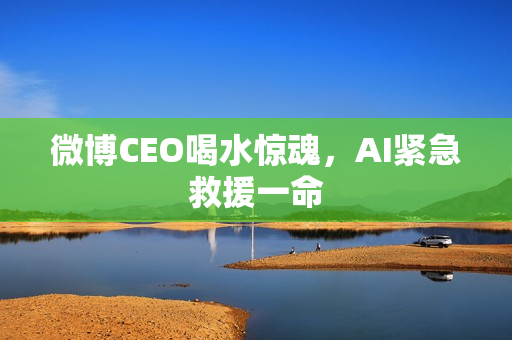 微博CEO喝水惊魂,AI紧急救援一命 微博CEO喝水惊魂,AI紧急救援一命