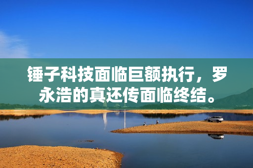 锤子科技面临巨额执行，罗永浩的真还传面临终结。