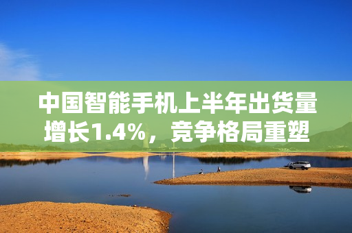 中国智能手机上半年出货量增长1.4%，竞争格局重塑揭秘