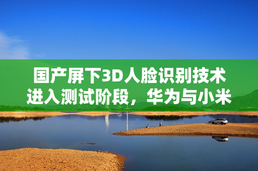 国产屏下3D人脸识别技术进入测试阶段，华为与小米的竞争新焦点？
