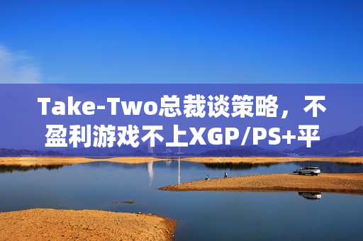 Take-Two总裁谈策略，不盈利游戏不上XGP/PS+平台
