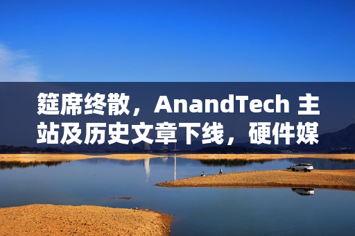 筵席终散，AnandTech 主站及历史文章下线，硬件媒体时代落幕