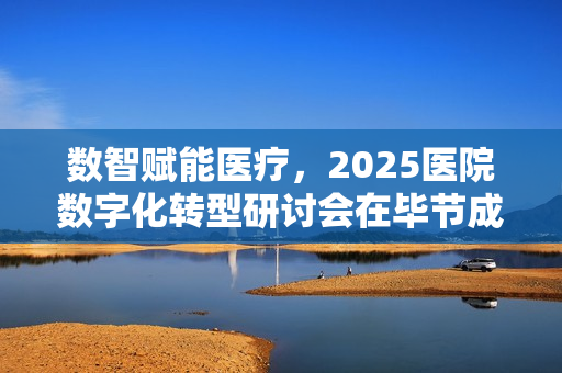 数智赋能医疗，2025医院数字化转型研讨会在毕节成功收官