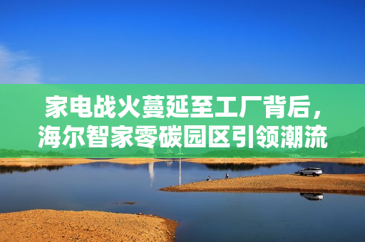 家电战火蔓延至工厂背后，海尔智家零碳园区引领潮流，下一个是谁？