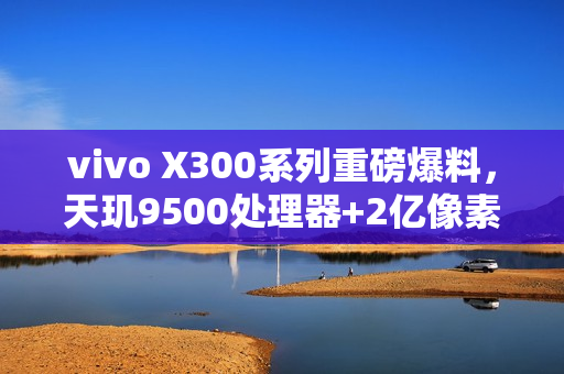 vivo X300系列重磅爆料，天玑9500处理器+2亿像素主摄，长焦微距技术引领新潮流