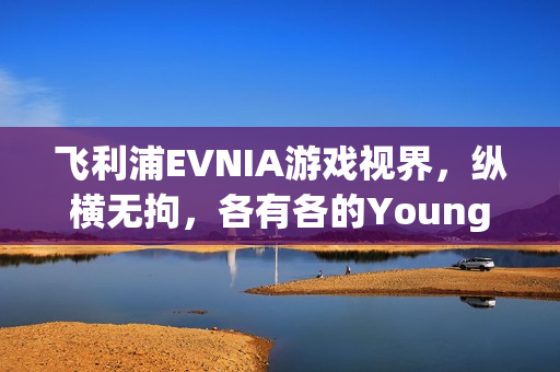 飞利浦EVNIA游戏视界，纵横无拘，各有各的Young，夏日嗨玩体验