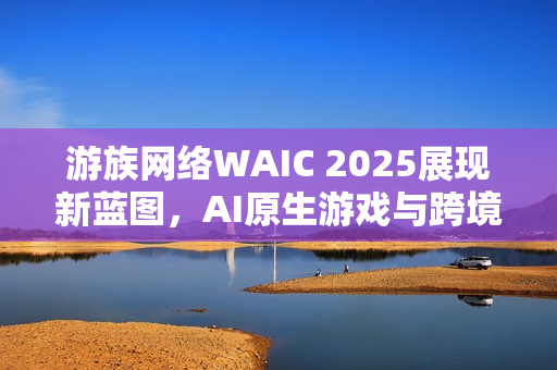 游族网络WAIC 2025展现新蓝图，AI原生游戏与跨境算力布局的未来展望