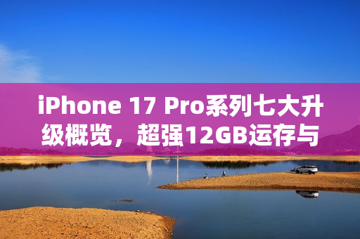 iPhone 17 Pro系列七大升级概览，超强12GB运存与大容量电池引领潮流