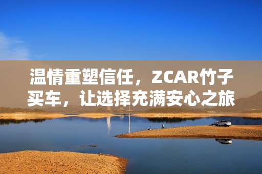 温情重塑信任，ZCAR竹子买车，让选择充满安心之旅