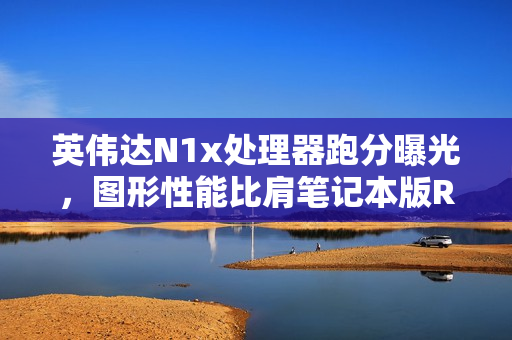 英伟达N1x处理器跑分曝光，图形性能比肩笔记本版RTX 2050