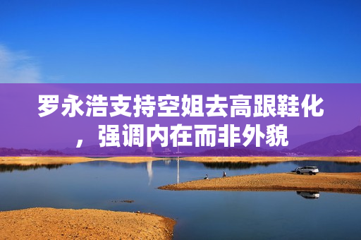 罗永浩支持空姐去高跟鞋化，强调内在而非外貌