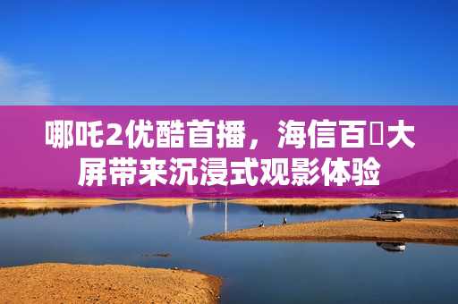 哪吒2优酷首播，海信百吋大屏带来沉浸式观影体验