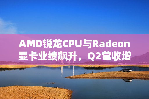 AMD锐龙CPU与Radeon显卡业绩飙升，Q2营收增长七成