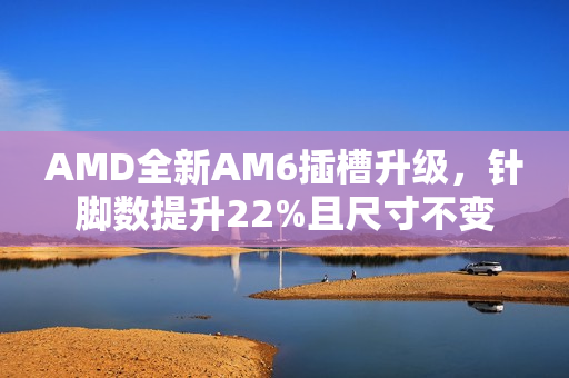 AMD全新AM6插槽升级,针脚数提升22%且尺寸不变 AMD全新AM6插槽升级,针脚数提升22%且尺寸不变