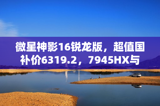 微星神影16锐龙版，超值国补价6319.2，7945HX与5060超强组合热卖中！