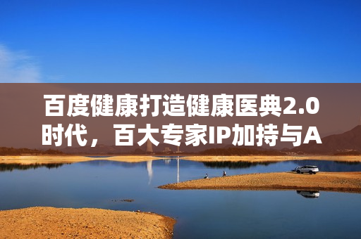 百度健康打造健康医典2.0时代，百大专家IP加持与AIGC专家审阅助力十万医生联动