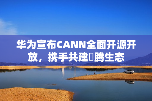 华为宣布CANN全面开源开放,携手共建昇腾生态 华为宣布CANN全面开源开放,携手共建昇腾生态