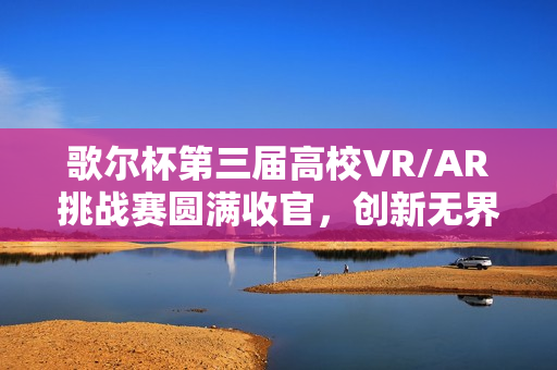 歌尔杯第三届高校VR/AR挑战赛圆满收官，创新无界，元启未来