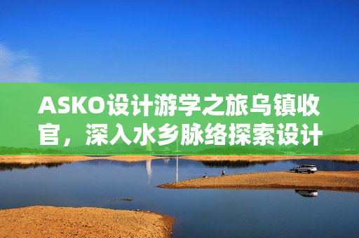 ASKO设计游学之旅乌镇收官，深入水乡脉络探索设计内核