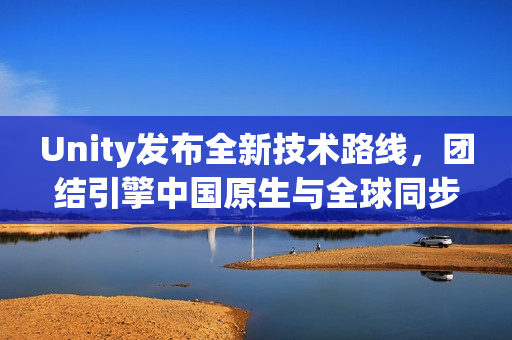 Unity发布全新技术路线，团结引擎中国原生与全球同步升级计划