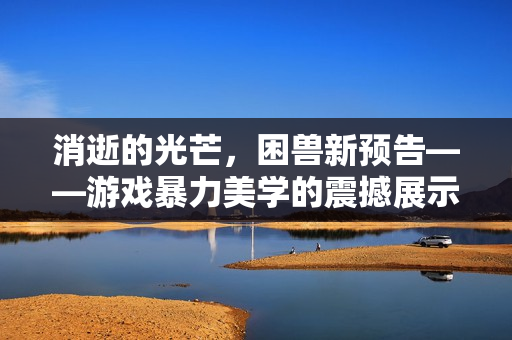 消逝的光芒，困兽新预告——游戏暴力美学的震撼展示