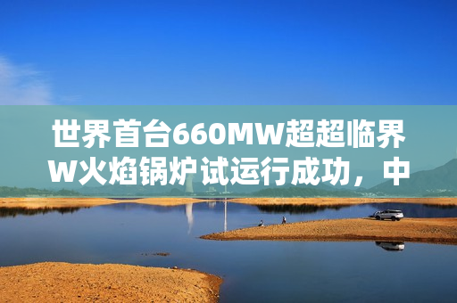 世界首台660MW超超临界W火焰锅炉试运行成功，中国技术再显实力