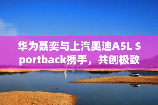 华为聂奕与上汽奥迪A5L Sportback携手，共创极致智能驾驶体验