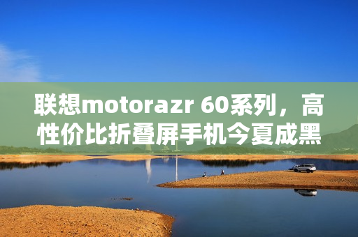 联想motorazr 60系列,高性价比折叠屏手机今夏成黑马! 联想motorazr 60系列,高性价比折叠屏手机今夏成黑马!