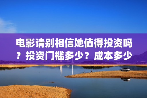 电影请别相信她值得投资吗？投资门槛多少？成本多少(电影请别相信她章若楠)