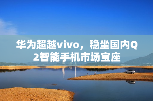 华为超越vivo,稳坐国内Q2智能手机市场宝座 华为超越vivo,稳坐国内Q2智能手机市场宝座