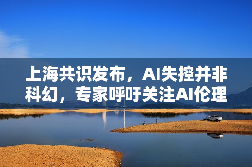 上海共识发布,AI失控并非科幻,专家呼吁关注AI伦理与监管问题 上海共识发布,AI失控并非科幻,专家呼吁关注AI伦理与监管问题