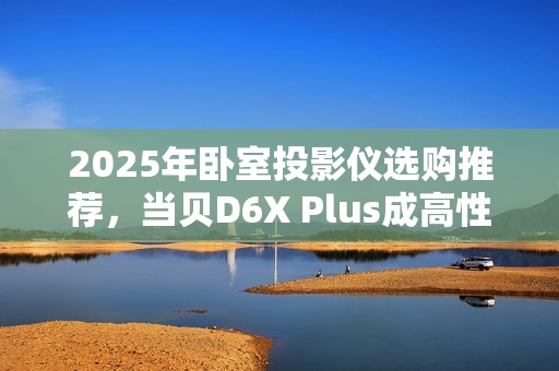 2025年卧室投影仪选购推荐，当贝D6X Plus成高性价比首选