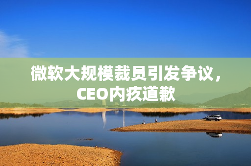 微软大规模裁员引发争议，CEO内疚道歉