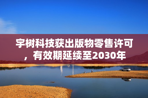 宇树科技获出版物零售许可，有效期延续至2030年