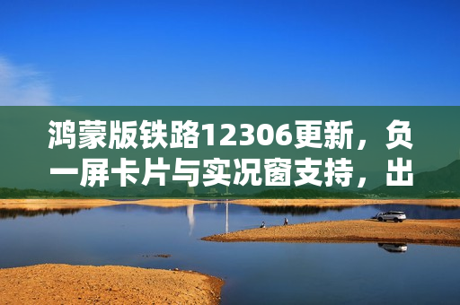 鸿蒙版铁路12306更新，负一屏卡片与实况窗支持，出行体验革新