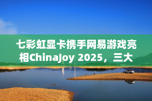 七彩虹显卡携手网易游戏亮相ChinaJoy 2025，三大游戏试玩燃爆全场